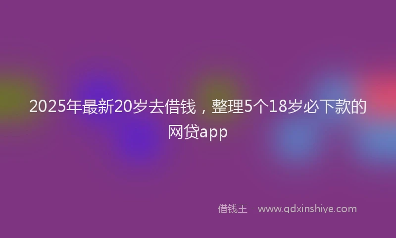 2025年最新20岁去借钱，整理5个18岁必下款的网贷app
