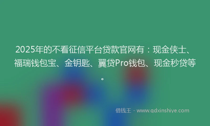 2025年的不看征信平台贷款官网有：现金侠士、福瑞钱包宝、金钥匙、翼贷Pro钱包、现金秒贷等。