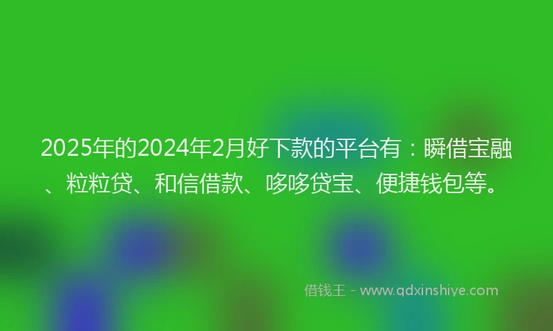 2025年的2024年2月好下款的平台有：瞬借宝融、粒粒贷、和信借款、哆哆贷宝、便捷钱包等。