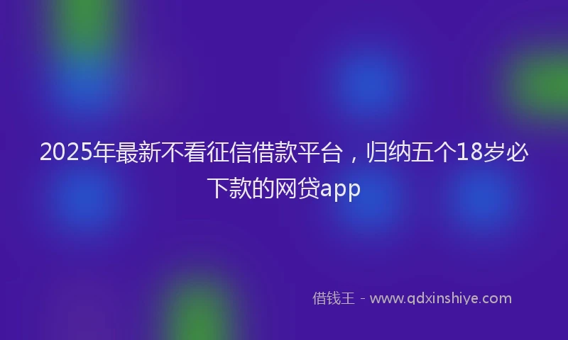 2025年最新不看征信借款平台，归纳五个18岁必下款的网贷app