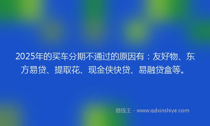 2025年的买车分期不通过的原因有：友好物、东方易贷、提取花、现金侠快贷、易融贷盒等。
