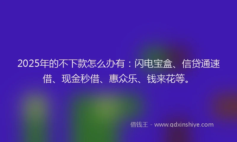 2025年的不下款怎么办有：闪电宝盒、信贷通速借、现金秒借、惠众乐、钱来花等。
