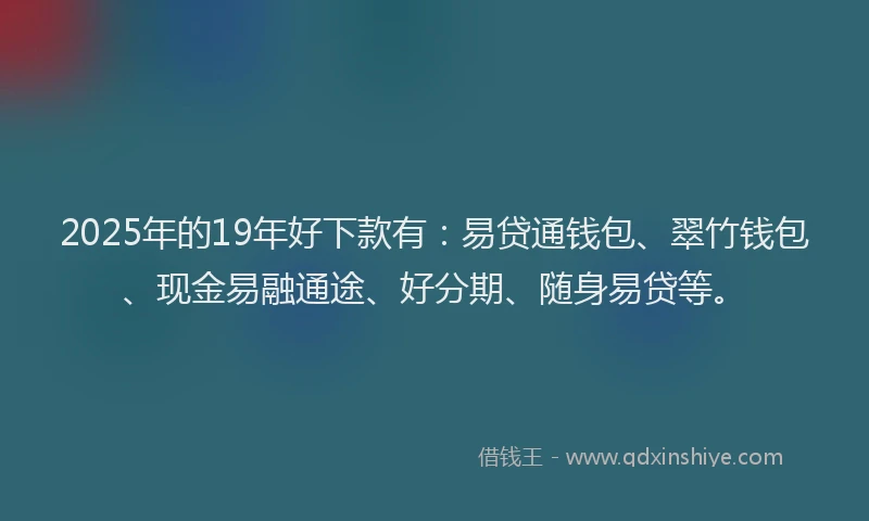 2025年的19年好下款有：易贷通钱包、翠竹钱包、现金易融通途、好分期、随身易贷等。