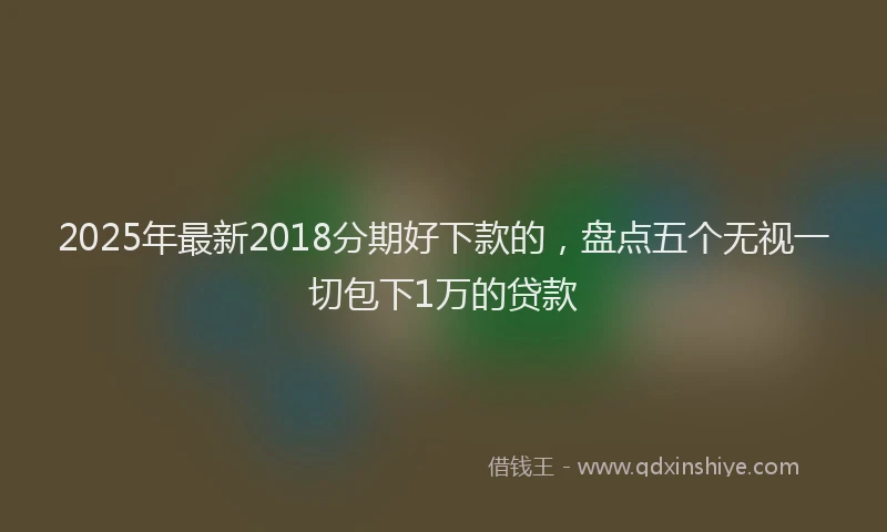 2025年最新2018分期好下款的，盘点五个无视一切包下1万的贷款