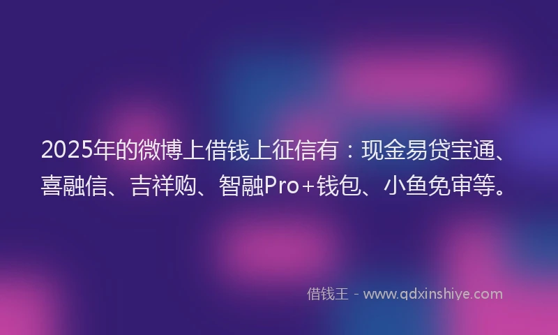 2025年的微博上借钱上征信有：现金易贷宝通、喜融信、吉祥购、智融Pro+钱包、小鱼免审等。
