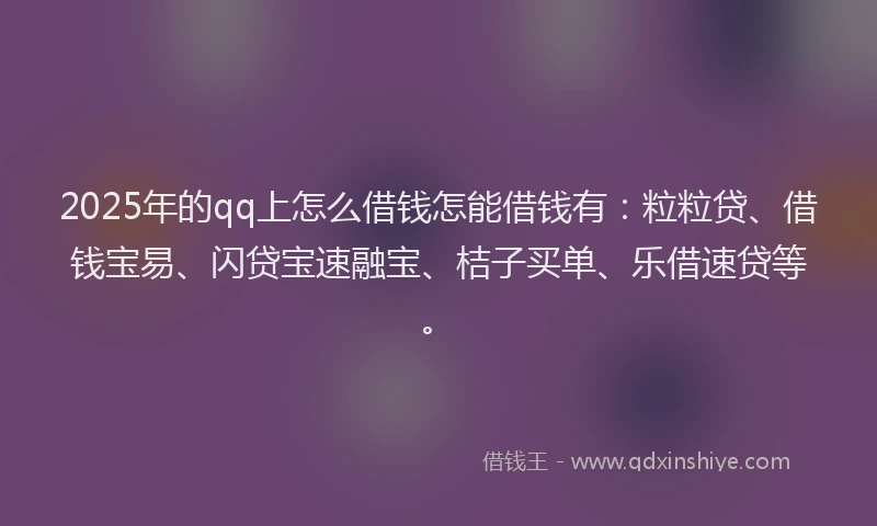 2025年的qq上怎么借钱怎能借钱有：粒粒贷、借钱宝易、闪贷宝速融宝、桔子买单、乐借速贷等。