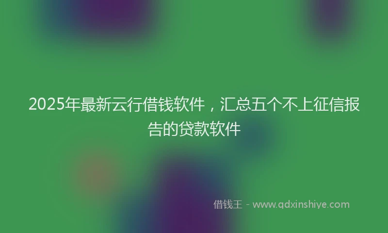 2025年最新云行借钱软件，汇总五个不上征信报告的贷款软件