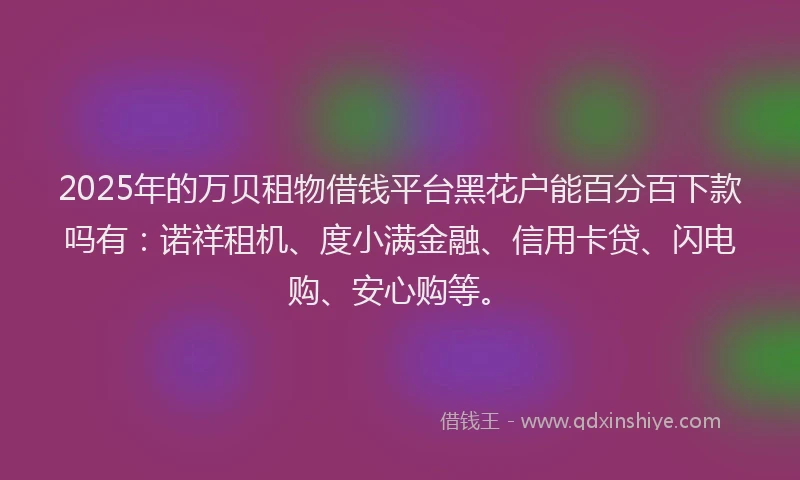 2025年的万贝租物借钱平台黑花户能百分百下款吗有：诺祥租机、度小满金融、信用卡贷、闪电购、安心购等。