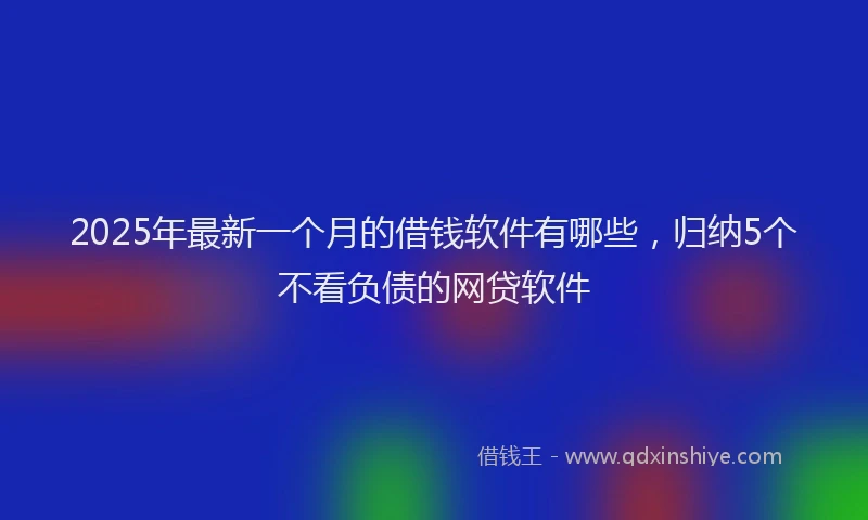 2025年最新一个月的借钱软件有哪些，归纳5个不看负债的网贷软件