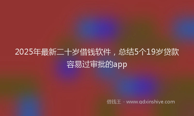 2025年最新二十岁借钱软件，总结5个19岁贷款容易过审批的app