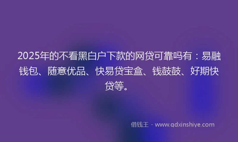 2025年的不看黑白户下款的网贷可靠吗有：易融钱包、随意优品、快易贷宝盒、钱鼓鼓、好期快贷等。