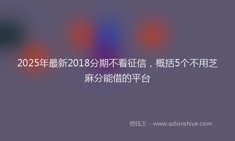 2025年最新2018分期不看征信，概括5个不用芝麻分能借的平台