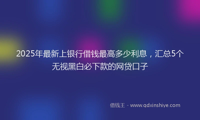 2025年最新上银行借钱最高多少利息，汇总5个无视黑白必下款的网贷口子