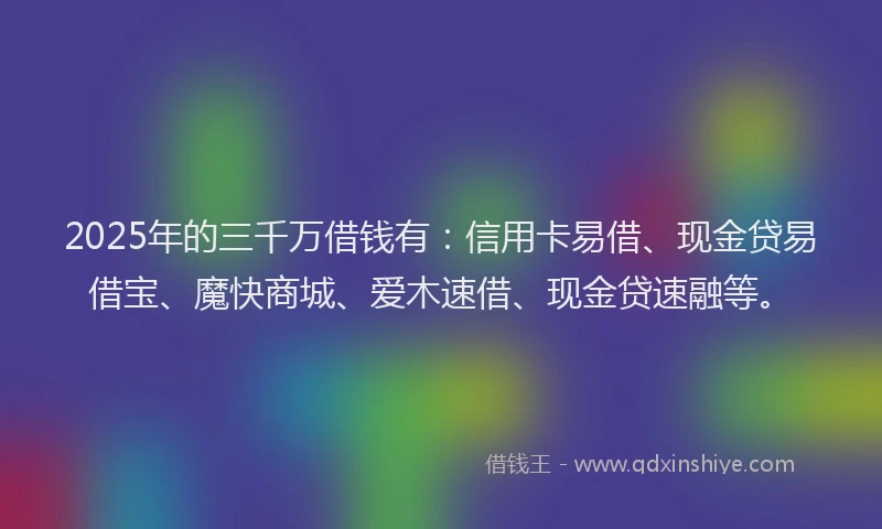 2025年的三千万借钱有：信用卡易借、现金贷易借宝、魔快商城、爱木速借、现金贷速融等。