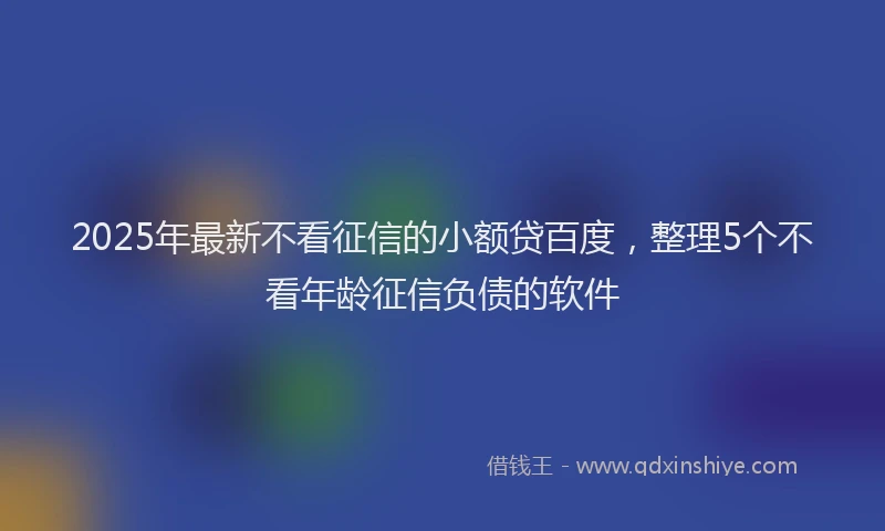 2025年最新不看征信的小额贷百度，整理5个不看年龄征信负债的软件