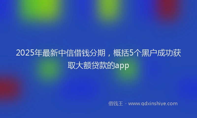 2025年最新中信借钱分期，概括5个黑户成功获取大额贷款的app