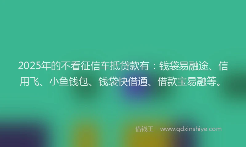 2025年的不看征信车抵贷款有：钱袋易融途、信用飞、小鱼钱包、钱袋快借通、借款宝易融等。