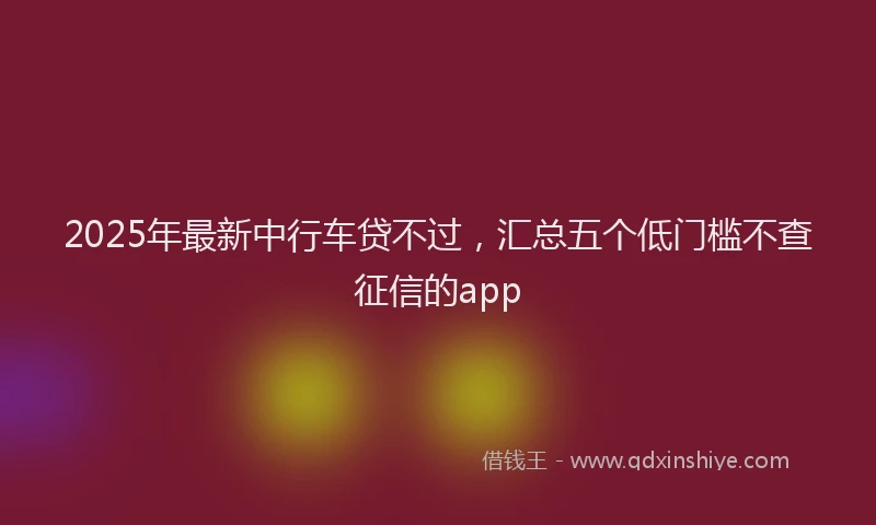 2025年最新中行车贷不过，汇总五个低门槛不查征信的app