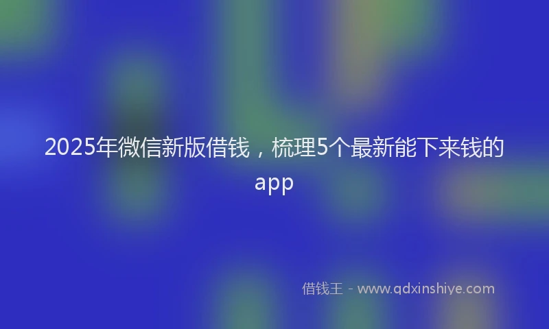 2025年微信新版借钱，梳理5个最新能下来钱的app
