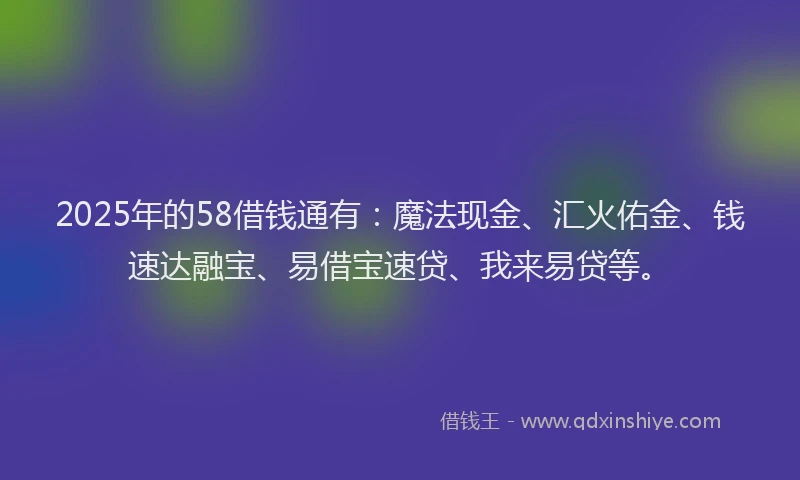 2025年的58借钱通有：魔法现金、汇火佑金、钱速达融宝、易借宝速贷、我来易贷等。