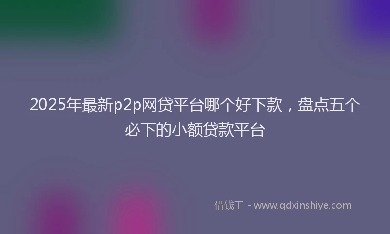 2025年最新p2p网贷平台哪个好下款，盘点五个必下的小额贷款平台