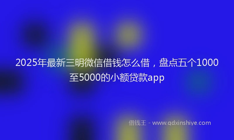 2025年最新三明微信借钱怎么借，盘点五个1000至5000的小额贷款app