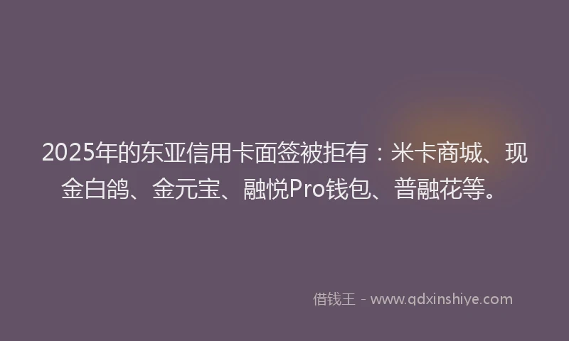 2025年的东亚信用卡面签被拒有：米卡商城、现金白鸽、金元宝、融悦Pro钱包、普融花等。