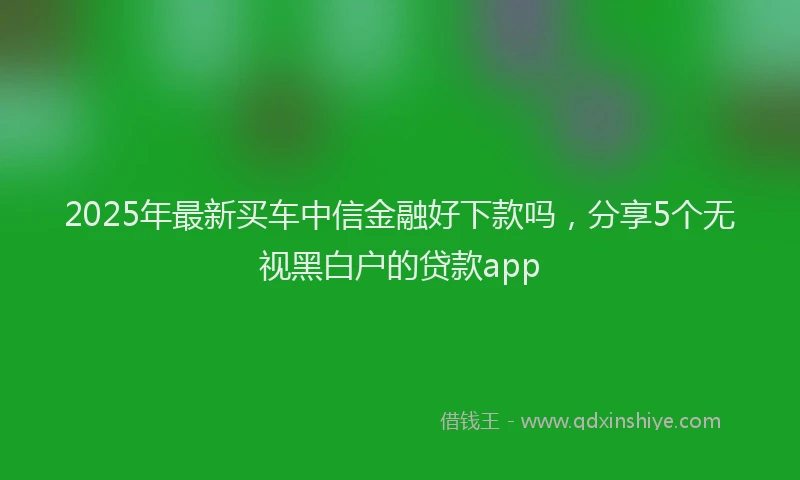 2025年最新买车中信金融好下款吗，分享5个无视黑白户的贷款app