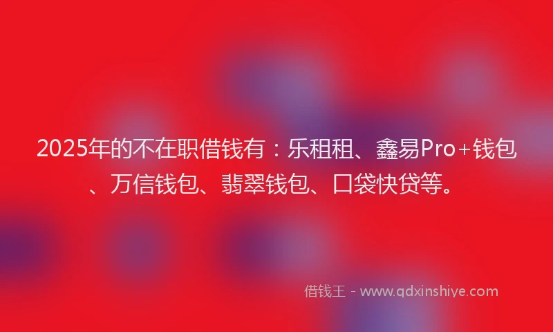 2025年的不在职借钱有：乐租租、鑫易Pro+钱包、万信钱包、翡翠钱包、口袋快贷等。