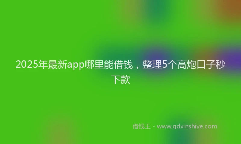 2025年最新app哪里能借钱，整理5个高炮口子秒下款