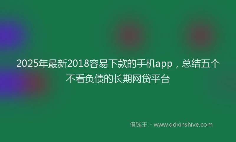 2025年最新2018容易下款的手机app，总结五个不看负债的长期网贷平台