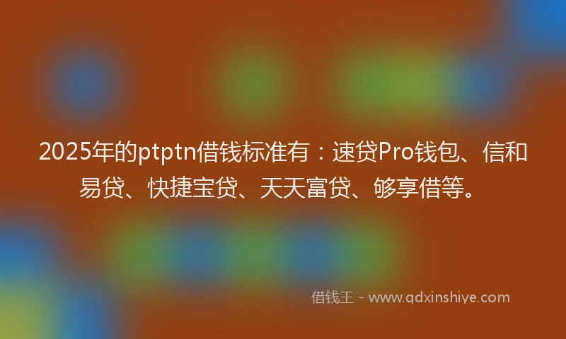 2025年的ptptn借钱标准有：速贷Pro钱包、信和易贷、快捷宝贷、天天富贷、够享借等。