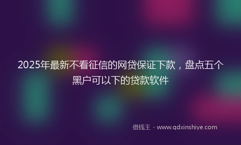 2025年最新不看征信的网贷保证下款，盘点五个黑户可以下的贷款软件
