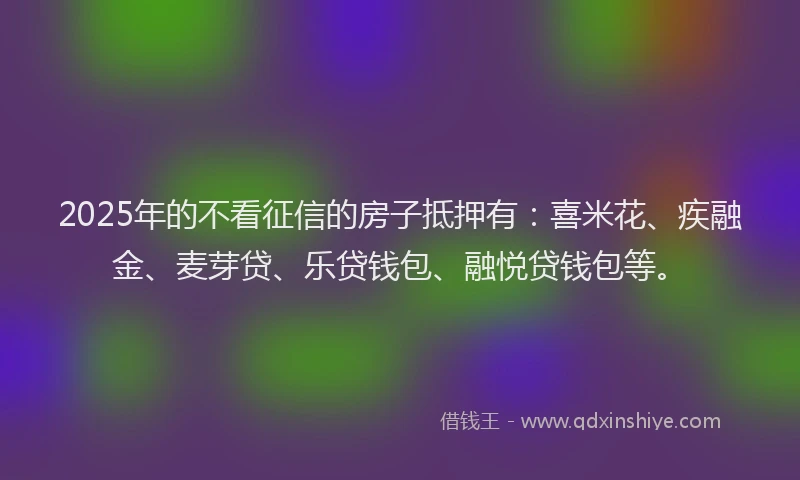 2025年的不看征信的房子抵押有：喜米花、疾融金、麦芽贷、乐贷钱包、融悦贷钱包等。