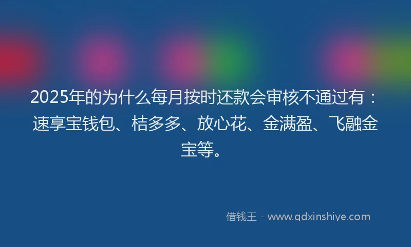 2025年的为什么每月按时还款会审核不通过有：速享宝钱包、桔多多、放心花、金满盈、飞融金宝等。