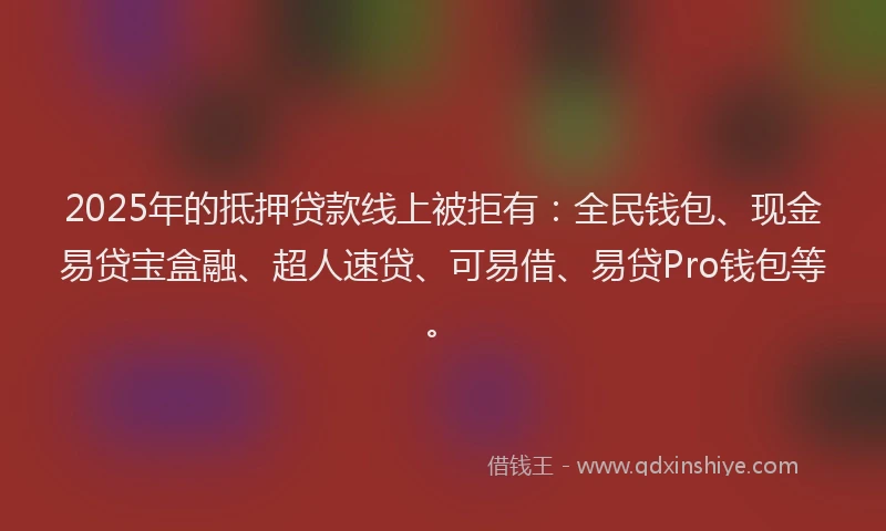 2025年的抵押贷款线上被拒有：全民钱包、现金易贷宝盒融、超人速贷、可易借、易贷Pro钱包等。