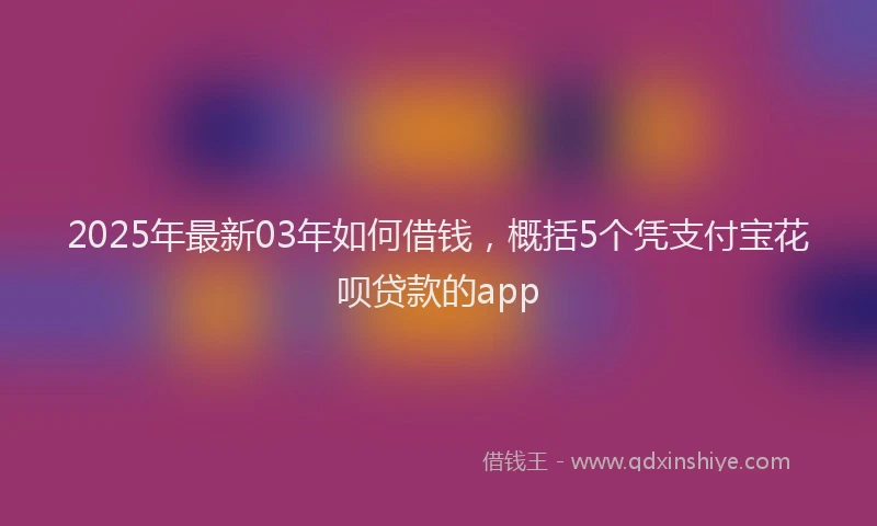 2025年最新03年如何借钱，概括5个凭支付宝花呗贷款的app