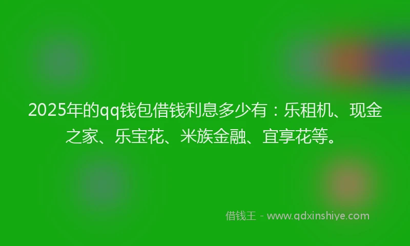 2025年的qq钱包借钱利息多少有：乐租机、现金之家、乐宝花、米族金融、宜享花等。