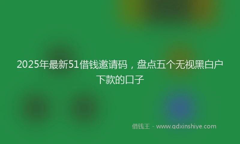 2025年最新51借钱邀请码，盘点五个无视黑白户下款的口子