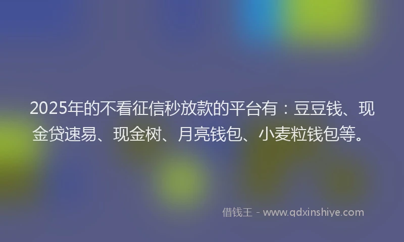 2025年的不看征信秒放款的平台有：豆豆钱、现金贷速易、现金树、月亮钱包、小麦粒钱包等。