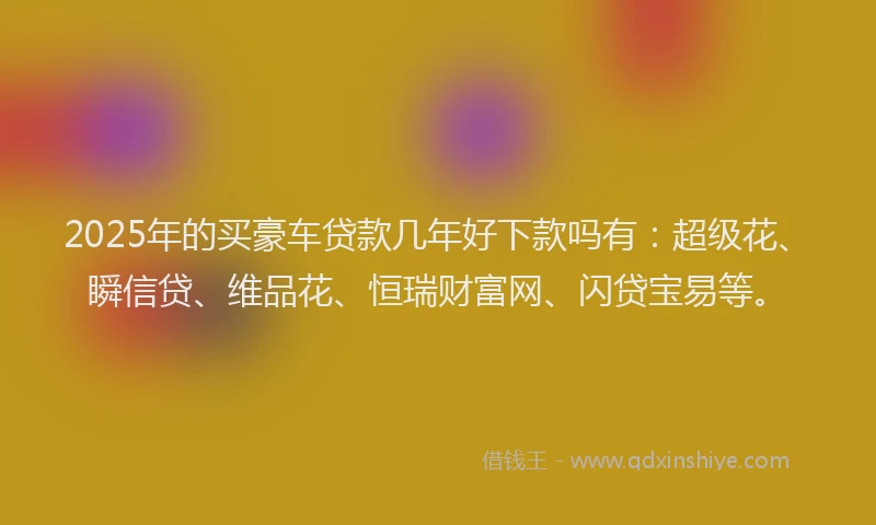 2025年的买豪车贷款几年好下款吗有：超级花、瞬信贷、维品花、恒瑞财富网、闪贷宝易等。