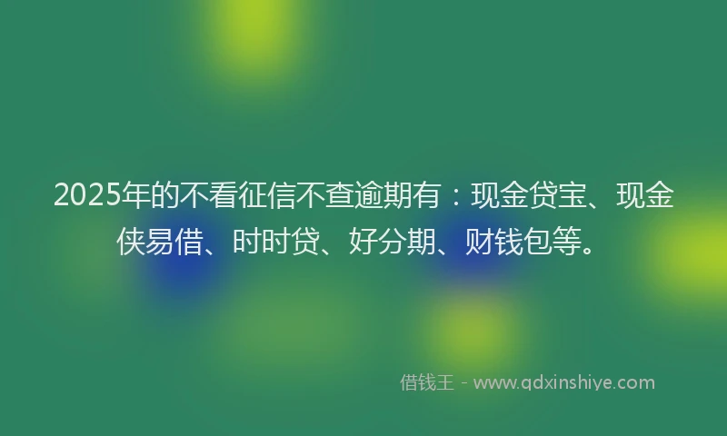 2025年的不看征信不查逾期有：现金贷宝、现金侠易借、时时贷、好分期、财钱包等。