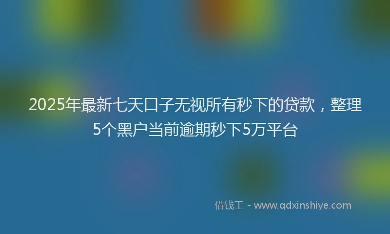 2025年最新七天口子无视所有秒下的贷款，整理5个黑户当前逾期秒下5万平台