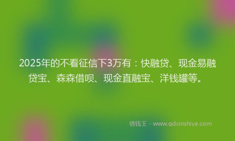 2025年的不看征信下3万有：快融贷、现金易融贷宝、森森借呗、现金直融宝、洋钱罐等。