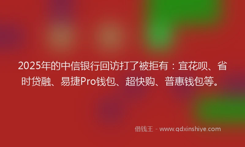 2025年的中信银行回访打了被拒有：宜花呗、省时贷融、易捷Pro钱包、超快购、普惠钱包等。