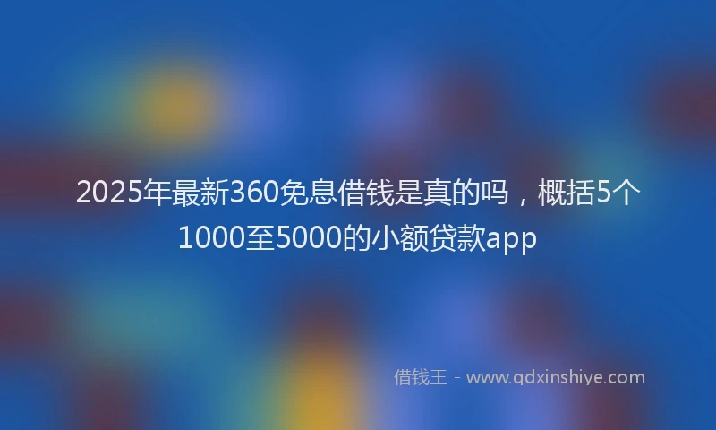 2025年最新360免息借钱是真的吗，概括5个1000至5000的小额贷款app
