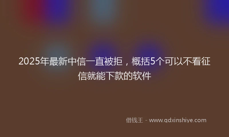 2025年最新中信一直被拒，概括5个可以不看征信就能下款的软件