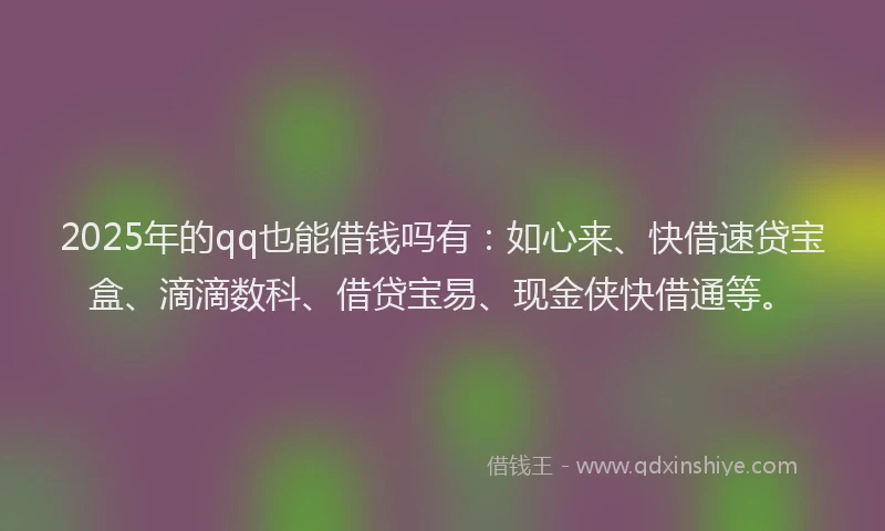 2025年的qq也能借钱吗有：如心来、快借速贷宝盒、滴滴数科、借贷宝易、现金侠快借通等。