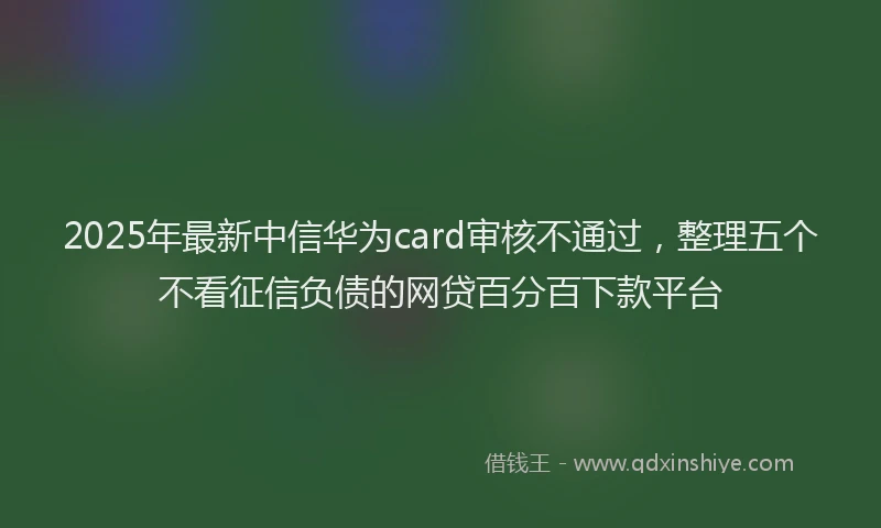 2025年最新中信华为card审核不通过，整理五个不看征信负债的网贷百分百下款平台