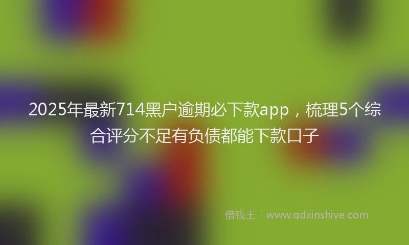 2025年最新714黑户逾期必下款app，梳理5个综合评分不足有负债都能下款口子
